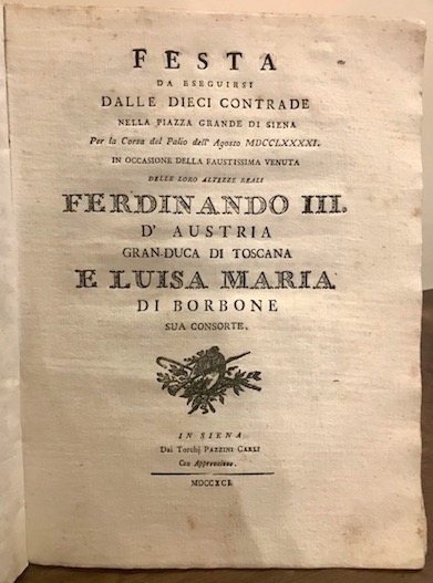  Feste senesi Feste pubbliche destinate dalla Città  di Siena in espettazione delle loro Altezze Reali Ferdinando III Gran Duca di Toscana e Luisa Maria di Borbone Real Principessa di Napoli sua consorte (unito) Festa da eseguirsi dalle dieci Contrade nella Piazza Grande di Siena per la corsa del Palio dell'Agosto MDCCLXXXXI in occasione della venuta delle loro Altezze Reali... (unito) Descrizione poetica della festa popolare data dalla Nobiltà  Sanese nella Lizza e Fortezza di Siena in segno di sua gioia, e cordiale applauso per il faustissimo arrivo in detta città  delle LL. Altezze Reali... (unito) Canzone per la illuminazione della Piazza Grande di Siena fatta dalla Comunità  Civica, e festa di ballo, che unitamente alla medesima si dà  dalle sette Contrade escluse dalla sorte nella Carriera in un artificiale Anfiteatro, nella fortunata occasione della venuta in Siena delle LL. Altezze Reali... (unito) L'Anno Magno degli Antichi Etruschi Esercizio Accademico di lettere ed armi eseguito il dì 16 Agosto dell'anno 1791 dai Signori Convittori del Nobile Collegio Tolomei di Siena all'augusta presenza delle loro Altezze Reali... (unito) La Cuccagna festa data dagli Ebrei abitanti in Siena nella fausta occasione della venuta in detta città  dei Reali Sovrani di Toscana (unito) Giuste lodi dell'incomparabile Marchesi che ha cantato nel Teatro della virtuosissima Accademia Intronata di Siena, l'estate dell'anno 1791 1791 Siena dai Torchj Pazzini Carli
